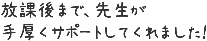 放課後まで、先生が手厚くサポートしてくれました！