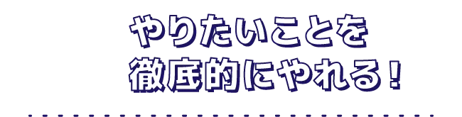 やりたいことを徹底的にやれる！