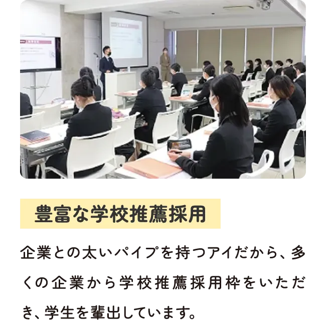 豊富な学校推薦採用 - 企業との太いパイプを持つアイだから、多くの企業から学校推薦採用枠をいただき、学生を輩出しています。