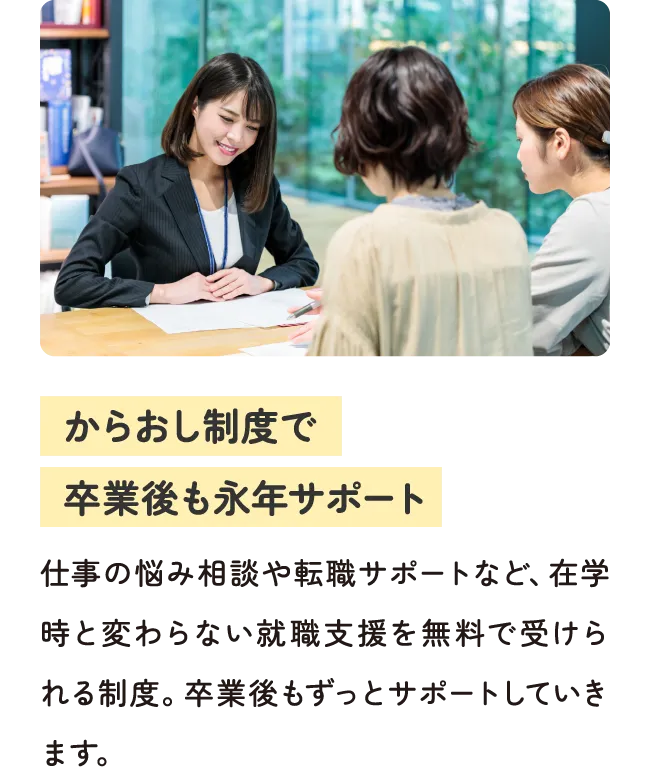 からおし制度で卒業後も永年サポート - 仕事の悩み相談や転職サポートなど、在学時と変わらない就職支援を無料で受けられる制度。卒業後もずっとサポートしていきます。