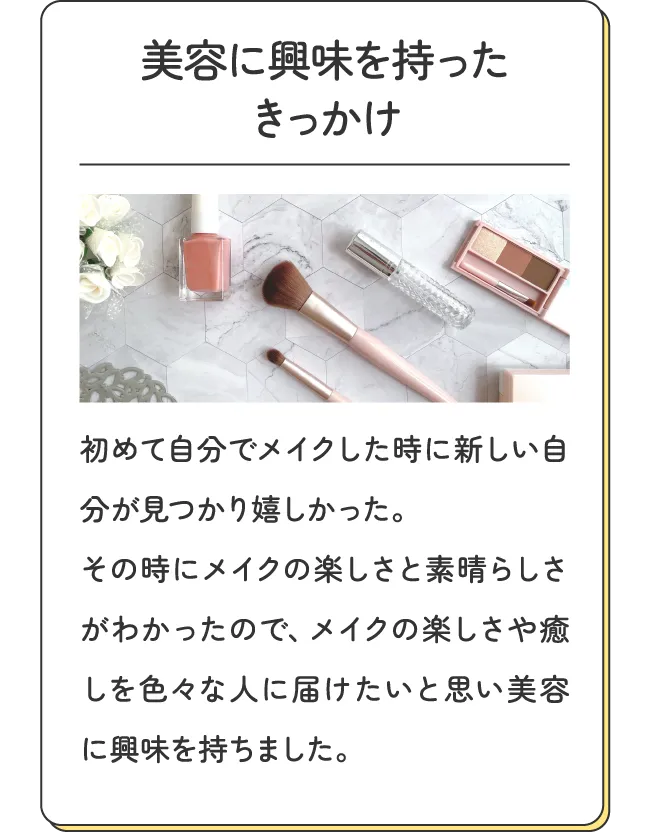 美容に興味を持ったきっかけ - 初めて自分でメイクした時に新しい自分が見つかり嬉しかった。その時にメイクの楽しさと素晴らしさがわかったので、メイクの楽しさや癒しを色々な人に届けたいと思い美容に興味を持ちました。
