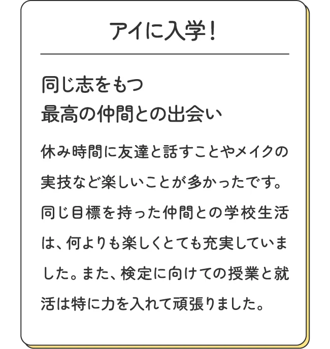 アイに入学！同じ志をもつ最高の仲間との出会い - 休み時間に友達と話すことやメイクの実技など楽しいことが多かったです。同じ目標を持った仲間との学校生活は、何よりも楽しくとても充実していました。また、検定に向けての授業と就活は特に力を入れて頑張りました。