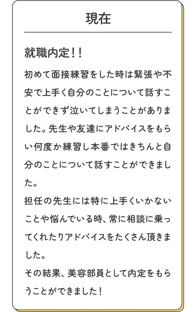 現在 - 就職内定！！初めて面接練習をした時は緊張や不安で上手く自分のことについて話すことができず泣いてしまうことがありました。先生や友達にアドバイスをもらい何度か練習し本番ではきちんと自分のことについて話すことができました。担任の先生には特に上手くいかないことや悩んでいる時、常に相談に乗ってくれたりアドバイスをたくさん頂きました。その結果、美容部員として内定をもらうことができました！