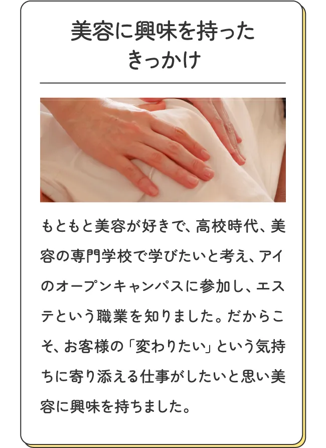 美容に興味を持ったきっかけ - もともと美容が好きで、高校時代、美容の専門学校で学びたいと考え、アイのオープンキャンパスに参加し、エステという職業を知りました。だからこそ、お客様の「変わりたい」という気持ちに寄り添える仕事がしたいと思い美容に興味を持ちました。
