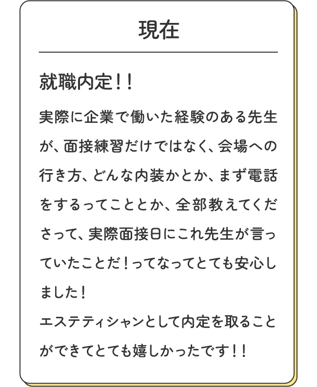 現在 - 就職内定！！実際に企業で働いた経験のある先生が、面接練習だけではなく、会場への行き方、どんな内装かとか、まず電話をするってこととか、全部教えてくださって、実際面接日にこれ先生が言っていたことだ！ってなってとても安心しました！エステティシャンとして内定を取ることができてとても嬉しかったです！！