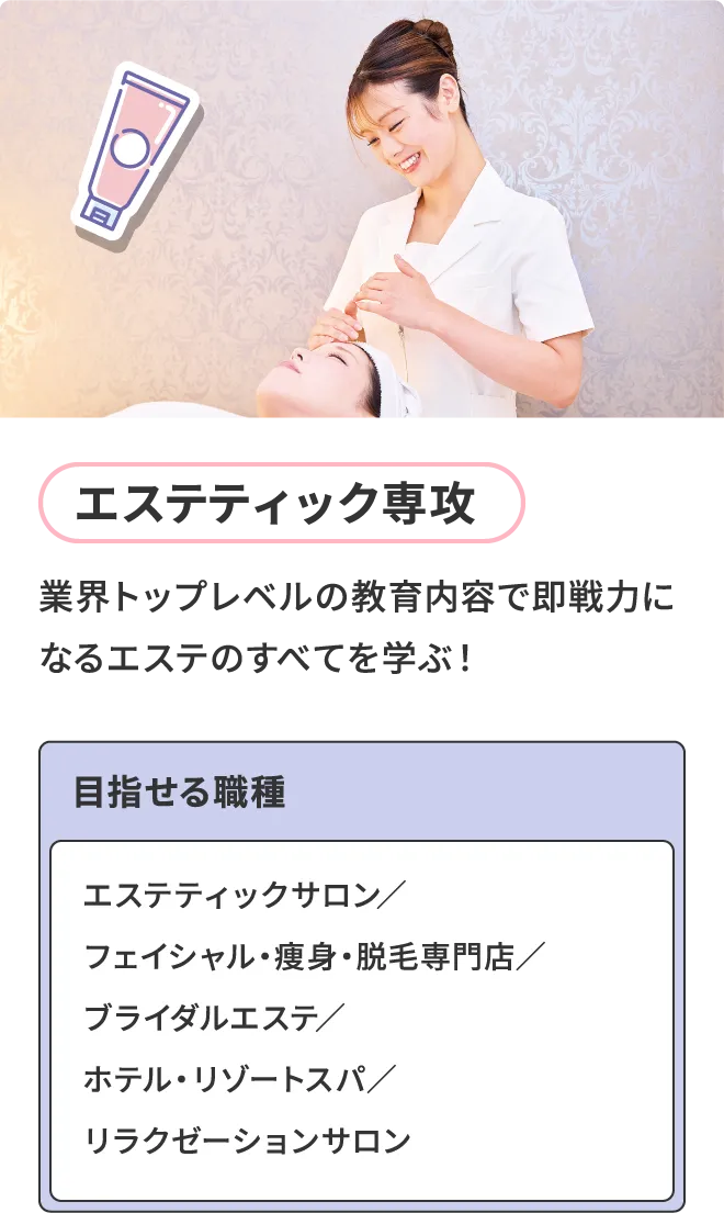 エステティック専攻 - 業界トップレベルの教育内容で即戦力になるエステのすべてを学ぶ！目指せる職種 - エステティックサロン／フェイシャル・痩身・脱毛専門店／ブライダルエステ／ホテル・リゾートスパ／リラクゼーションサロン