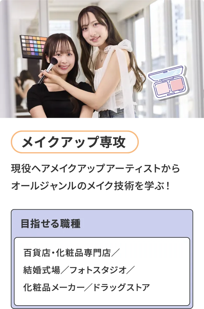 メイクアップ専攻 - 現役ヘアメイクアップアーティストからオールジャンルのメイク技術を学ぶ！ 目指せる職種 - 百貨店・化粧品専門店／結婚式場／フォトスタジオ／化粧品メーカー／ドラッグストア