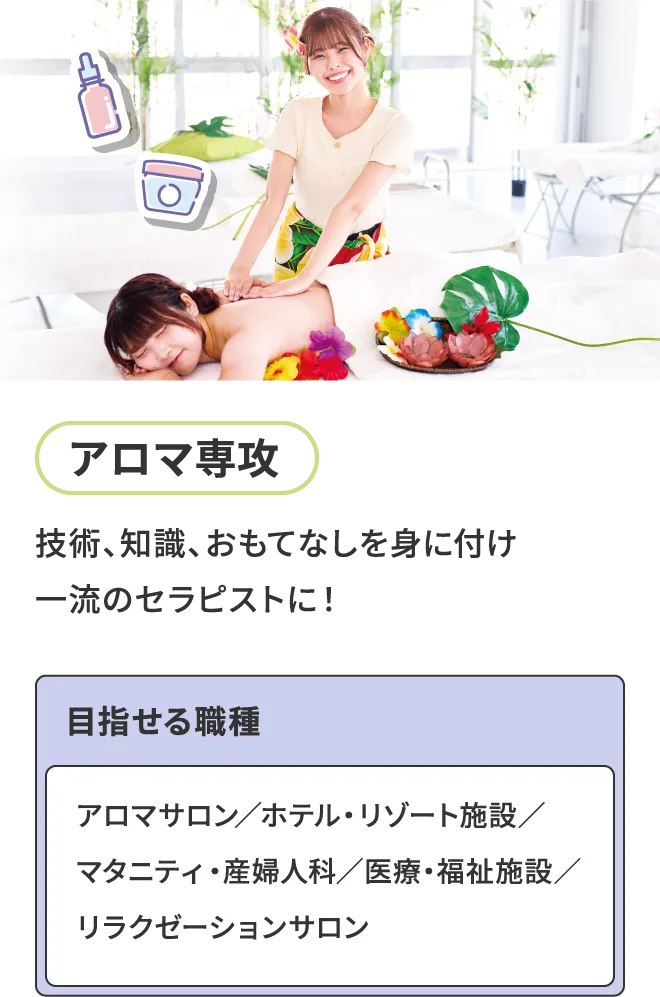 アロマ専攻 - 技術、知識、おもてなしを身に付け一流のセラピストに！ 目指せる職種 - アロマサロン／ホテル・リゾート施設／マタニティ・産婦人科／医療・福祉施設／リラクゼーションサロン