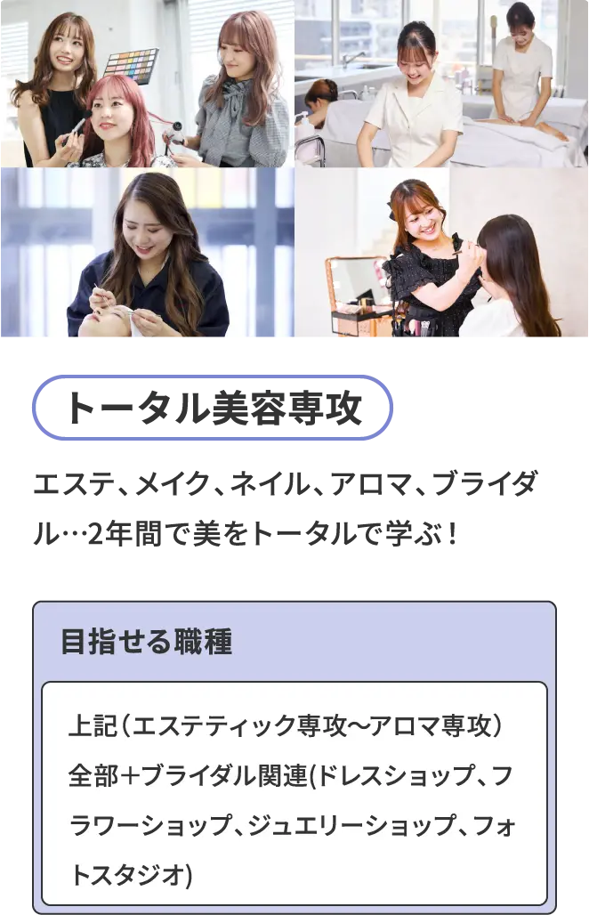 トータル美容専攻 - エステ、メイク、ネイル、アロマ、ブライダル…2年間で美をトータルで学ぶ！ 目指せる職種 - 上記（エステティック専攻～アロマ専攻）全部＋ブライダル関連(ドレスショップ、フラワーショップ、ジュエリーショップ、フォトスタジオ)