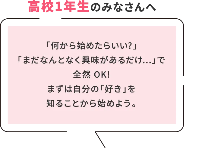 高校1年生のみなさんへ 「何から始めたらいい?」「まだなんとなく興味があるだけ...」で全然 OK!まずは自分の「好き」を知ることから始めよう。