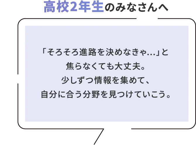 高校2年生のみなさんへ 「そろそろ進路を決めなきゃ...」と焦らなくても大丈夫。少しずつ情報を集めて、自分に合う分野を見つけていこう。