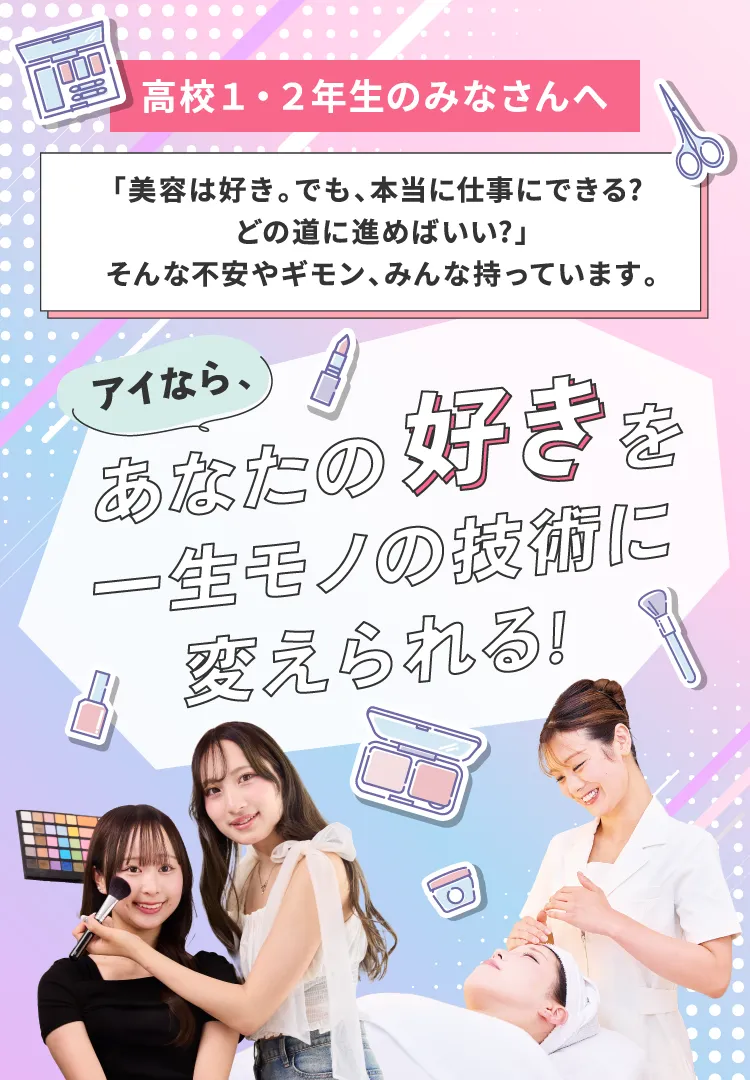 高校1・2年生のみなさんへ 「美容は好き。でも、本当に仕事にできる？どの道に進めばいい？」そんな不安やギモン、みんな持っています。アイなら、あなたの好きを一生モノの技術に変えられる！