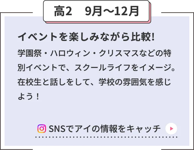 高2　9月〜12月 イベントを楽しみながら比較!学園祭・ハロウィン・クリスマスなどの特別イベントで、スクールライフをイメージ。在校生と話しをして、学校の雰囲気を感じよう！ SNSでアイの情報をキャッチ
