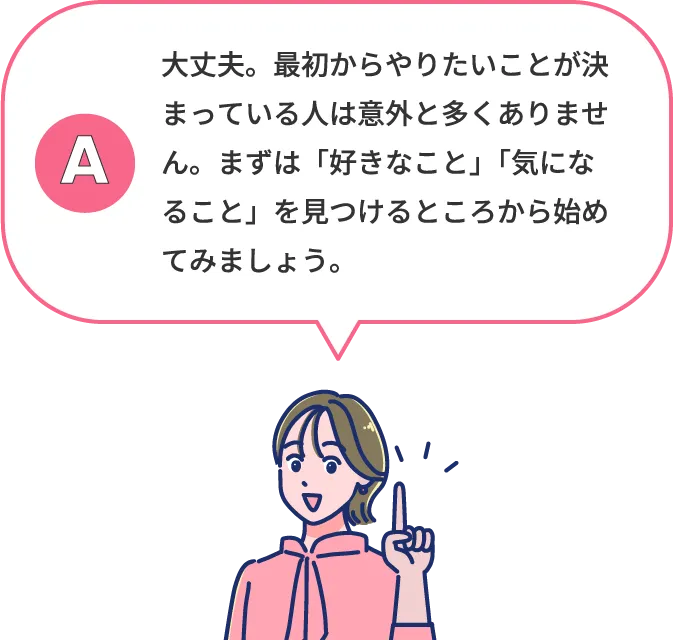 大丈夫。最初からやりたいことが決まっている人は意外と多くありません。まずは「好きなこと」「気になること」を見つけるところから始めてみましょう。