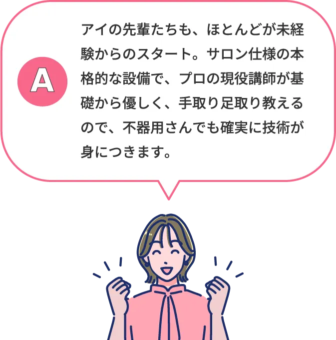 アイの先輩たちも、ほとんどが未経験からのスタート。サロン仕様の本格的な設備で、プロの現役講師が基礎から優しく、手取り足取り教えるので、不器用さんでも確実に技術が身につきます。
