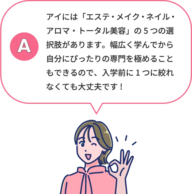アイには「エステ・メイク・ネイル・アロマ・トータル美容」の5つの専攻があります。幅広く学んでから自分にぴったりの専攻を選び極めることができるので、入学前に1つに絞れなくても大丈夫です!
