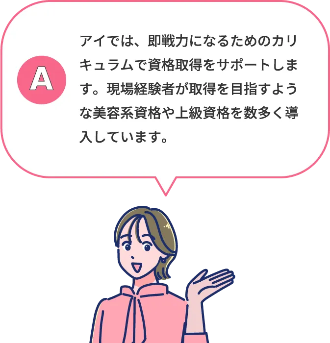 アイでは、憧れの美容業界で活躍できる実践カリキュラムを導入。業界で高く評価される上級資格をはじめ、就職に役立つさまざまな資格の取得を目指せます。**AEA上級認定エステティシャンは5年連続合格率100％※**など、高い資格取得実績も自慢です。 ※2025年度実績