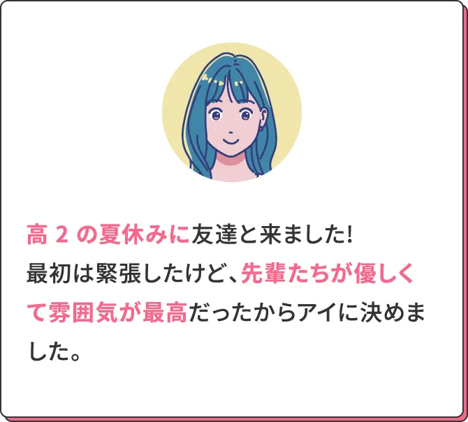高2の夏休みに友達と来ました!最初は緊張したけど、先輩たちが優しくて雰囲気が最高だったからアイに決めました。