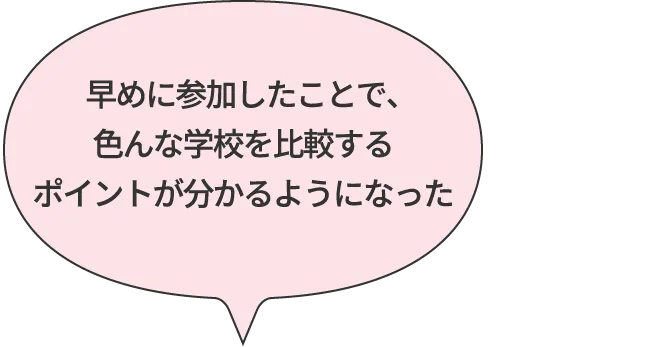 早めに参加したことで、色んな学校を比較するポイントが分かるようになった