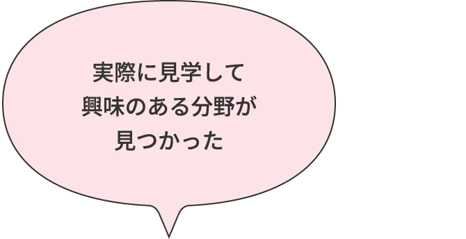実際に見学して興味のある分野が見つかった
